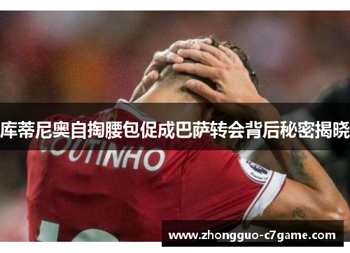 库蒂尼奥自掏腰包促成巴萨转会背后秘密揭晓