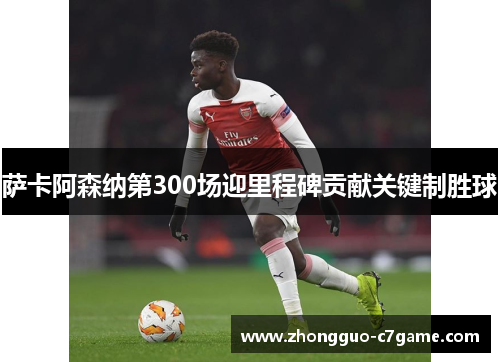 萨卡阿森纳第300场迎里程碑贡献关键制胜球 萨卡阿森纳第300场迎里程碑贡献关键制胜球