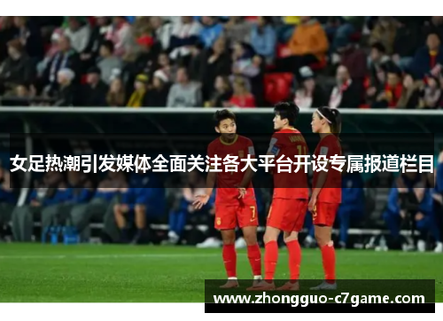 女足热潮引发媒体全面关注各大平台开设专属报道栏目