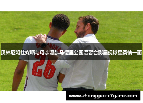 贝林厄姆社媒晒与母亲漫步马德里公园温馨合影展现球星柔情一面