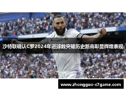 沙特联确认C罗2024年进球数突破历史新高彰显辉煌表现 沙特联确认C罗2024年进球数突破历史新高彰显辉煌表现